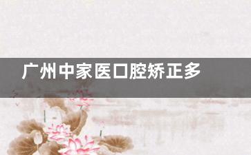 广州中家医口腔矫正多少钱？金属 / 隐形价 5 千 - 5 万，含优缺点解析，不被坑！